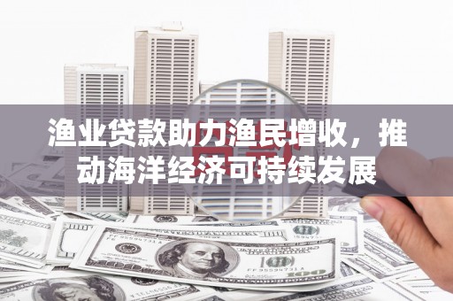 坪林渔业贷款助力渔民增收，推动海洋经济可持续发展
